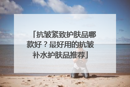 抗皱紧致护肤品哪款好？最好用的抗皱补水护肤品推荐