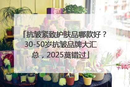 抗皱紧致护肤品哪款好？30-50岁抗皱品牌大汇总，2025莫错过