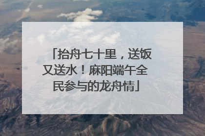 抬舟七十里，送饭又送水！麻阳端午全民参与的龙舟情