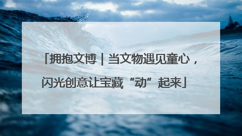 拥抱文博｜当文物遇见童心，闪光创意让宝藏“动”起来