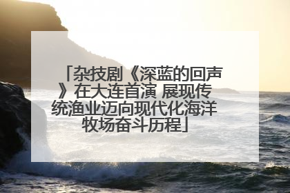 杂技剧《深蓝的回声》在大连首演 展现传统渔业迈向现代化海洋牧场奋斗历程