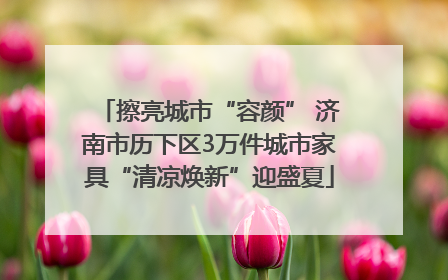 擦亮城市“容颜” 济南市历下区3万件城市家具“清凉焕新”迎盛夏