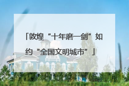 敦煌“十年磨一剑”如约“全国文明城市”