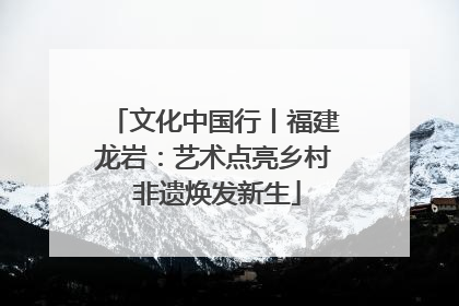 文化中国行丨福建龙岩：艺术点亮乡村 非遗焕发新生