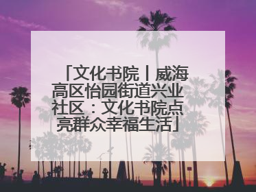 文化书院丨威海高区怡园街道兴业社区：文化书院点亮群众幸福生活