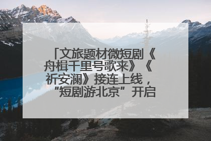 文旅题材微短剧《舟楫千里号歌来》《祈安澜》接连上线，“短剧游北京”开启大运河文化之旅