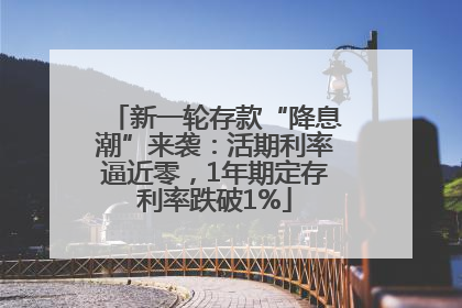 新一轮存款“降息潮”来袭：活期利率逼近零，1年期定存利率跌破1%