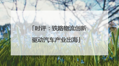 时评：铁路物流创新驱动汽车产业出海