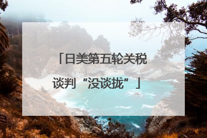 日美第五轮关税谈判“没谈拢”