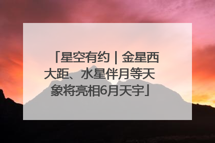 星空有约｜金星西大距、水星伴月等天象将亮相6月天宇