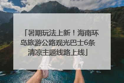 暑期玩法上新！海南环岛旅游公路观光巴士6条清凉主题线路上线