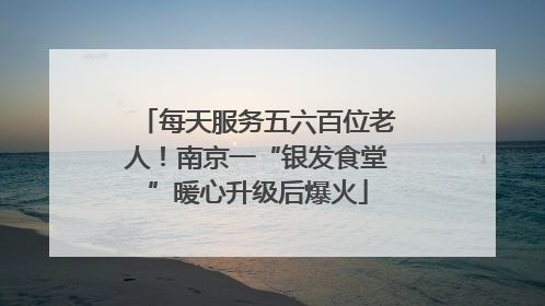 每天服务五六百位老人！南京一“银发食堂”暖心升级后爆火