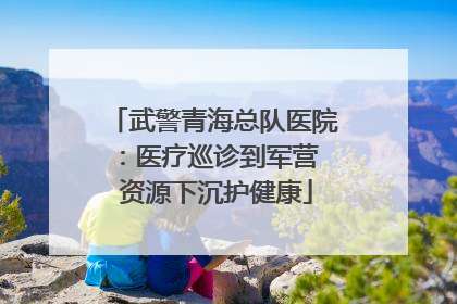 武警青海总队医院：医疗巡诊到军营  资源下沉护健康