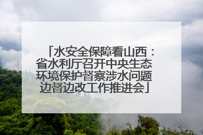 水安全保障看山西：省水利厅召开中央生态环境保护督察涉水问题边督边改工作推进会