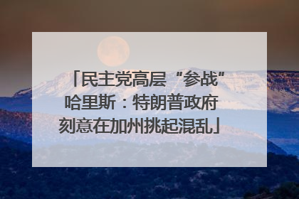 民主党高层“参战” 哈里斯：特朗普政府刻意在加州挑起混乱