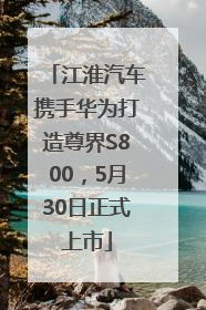 江淮汽车携手华为打造尊界S800，5月30日正式上市