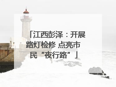 江西彭泽：开展路灯检修 点亮市民“夜行路”