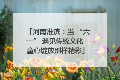 河南淮滨：当 “六一” 遇见传统文化 童心绽放别样精彩