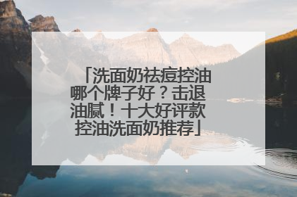 洗面奶祛痘控油哪个牌子好？击退油腻！十大好评款控油洗面奶推荐