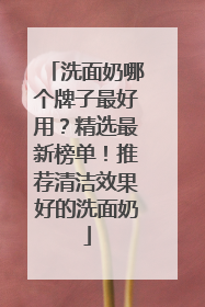 洗面奶哪个牌子最好用？精选最新榜单！推荐清洁效果好的洗面奶