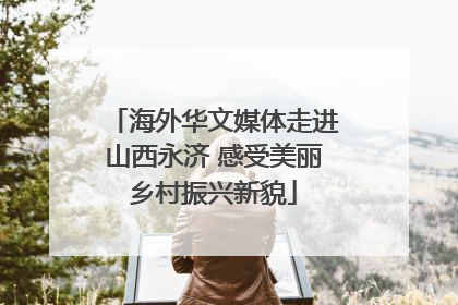 海外华文媒体走进山西永济 感受美丽乡村振兴新貌