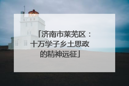 济南市莱芜区：十万学子乡土思政的精神远征