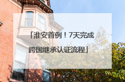 淮安首例！7天完成跨国继承认证流程