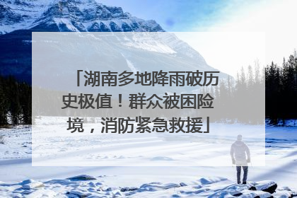 湖南多地降雨破历史极值！群众被困险境，消防紧急救援