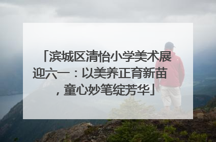 滨城区清怡小学美术展迎六一：以美养正育新苗，童心妙笔绽芳华