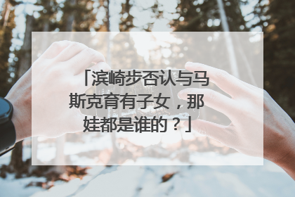 滨崎步否认与马斯克育有子女，那娃都是谁的？