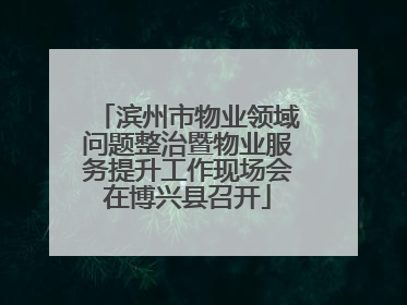 滨州市物业领域问题整治暨物业服务提升工作现场会在博兴县召开