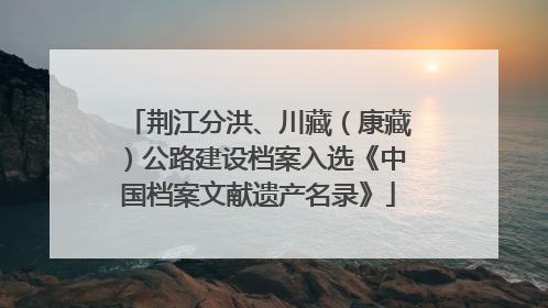 荆江分洪、川藏（康藏）公路建设档案入选《中国档案文献遗产名录》