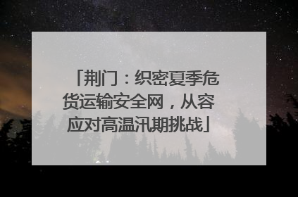 荆门：织密夏季危货运输安全网，从容应对高温汛期挑战