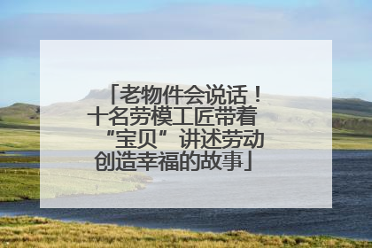 老物件会说话！十名劳模工匠带着“宝贝”讲述劳动创造幸福的故事
