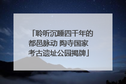 聆听沉睡四千年的都邑脉动 陶寺国家考古遗址公园揭牌