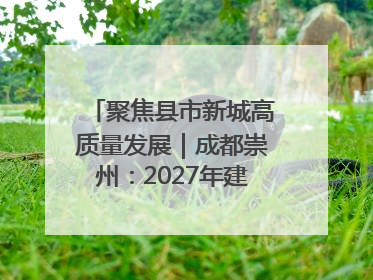 聚焦县市新城高质量发展｜成都崇州：2027年建成千亿经开区、2029年GDP突破750亿元