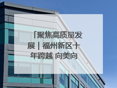 聚焦高质量发展｜福州新区十年跨越 向美向绿向质向新