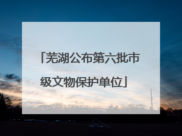 芜湖公布第六批市级文物保护单位