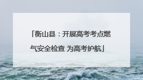 衡山县：开展高考考点燃气安全检查 为高考护航