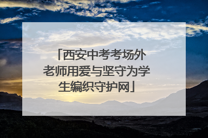 西安中考考场外 老师用爱与坚守为学生编织守护网
