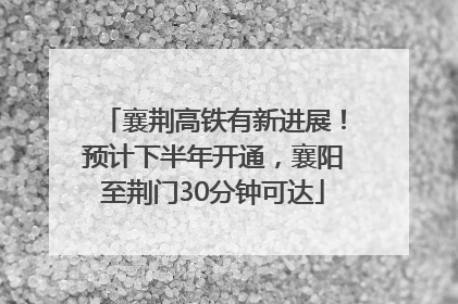 襄荆高铁有新进展！预计下半年开通，襄阳至荆门30分钟可达