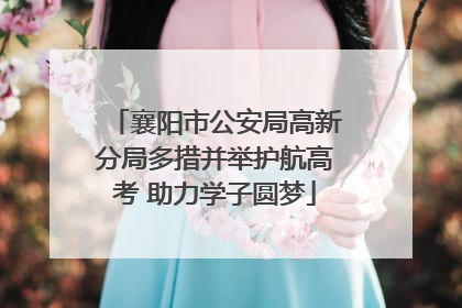 襄阳市公安局高新分局多措并举护航高考 助力学子圆梦