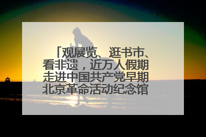 观展览、逛书市、看非遗，近万人假期走进中国共产党早期北京革命活动纪念馆解锁参观新体验