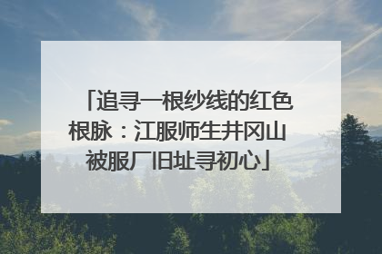 追寻一根纱线的红色根脉：江服师生井冈山被服厂旧址寻初心
