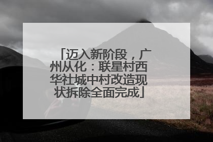 迈入新阶段，广州从化：联星村西华社城中村改造现状拆除全面完成