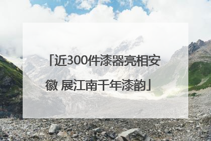 近300件漆器亮相安徽 展江南千年漆韵