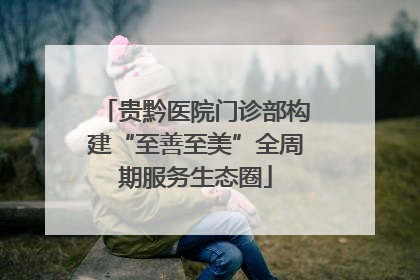 贵黔医院门诊部构建“至善至美”全周期服务生态圈