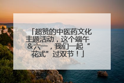 超赞的中医药文化主题活动，这个端午＆六一，我们一起“花式”过双节！