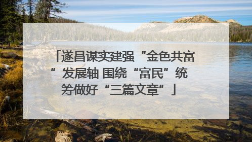 遂昌谋实建强“金色共富”发展轴 围绕“富民”统筹做好“三篇文章”