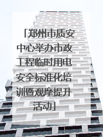 郑州市质安中心举办市政工程临时用电安全标准化培训暨观摩提升活动